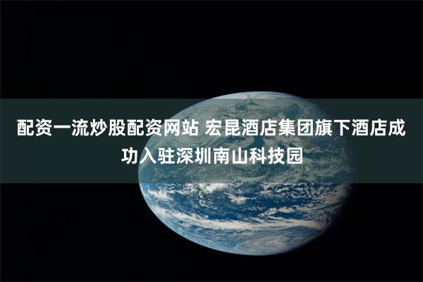 配资一流炒股配资网站 宏昆酒店集团旗下酒店成功入驻深圳南山科技园