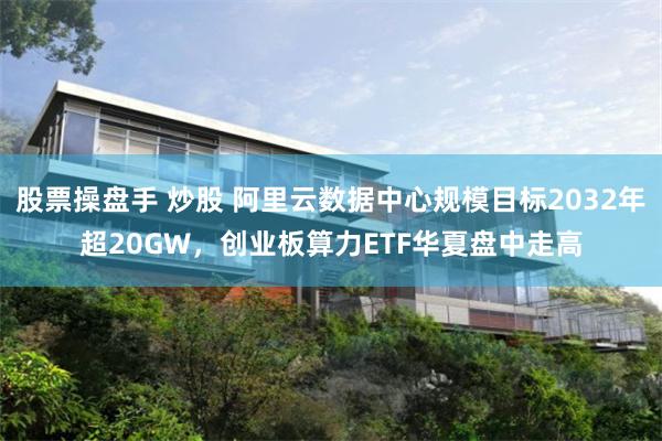股票操盘手 炒股 阿里云数据中心规模目标2032年超20GW，创业板算力ETF华夏盘中走高