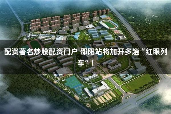 配资著名炒股配资门户 邵阳站将加开多趟“红眼列车”！
