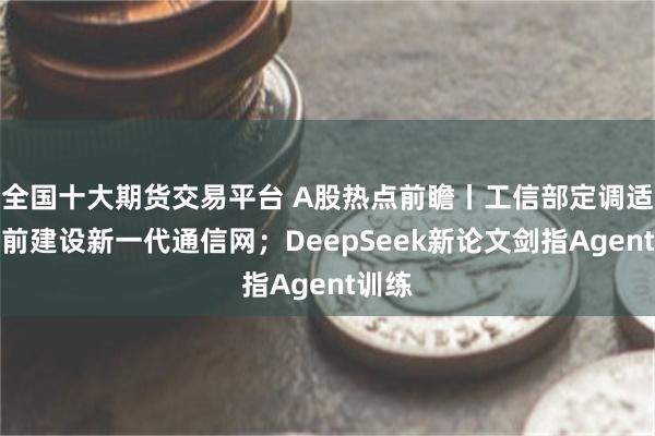 全国十大期货交易平台 A股热点前瞻丨工信部定调适度超前建设新一代通信网；DeepSeek新论文剑指Agent训练