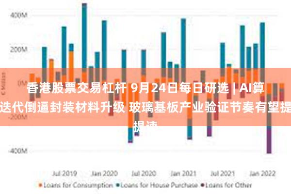 香港股票交易杠杆 9月24日每日研选 | AI算力迭代倒逼封装材料升级 玻璃基板产业验证节奏有望提速