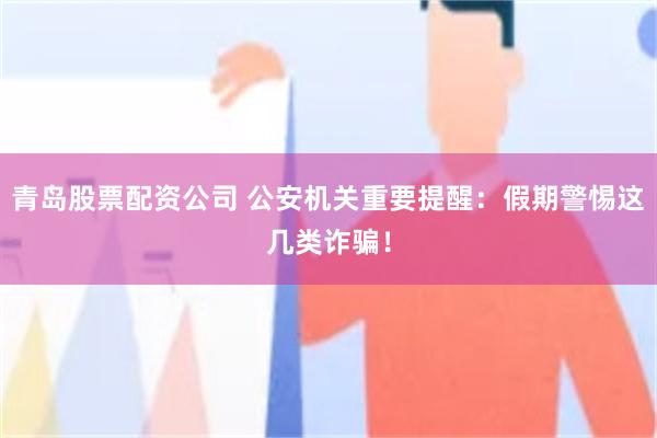 青岛股票配资公司 公安机关重要提醒：假期警惕这几类诈骗！
