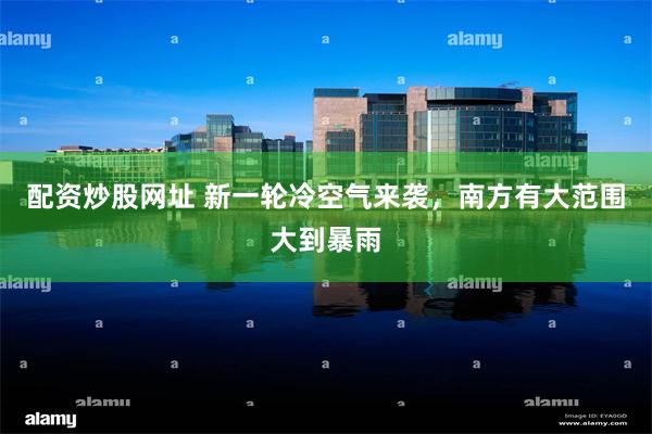配资炒股网址 新一轮冷空气来袭，南方有大范围大到暴雨