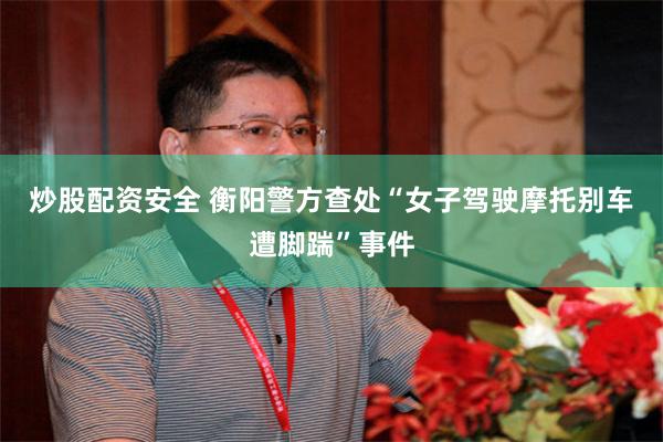 炒股配资安全 衡阳警方查处“女子驾驶摩托别车遭脚踹”事件
