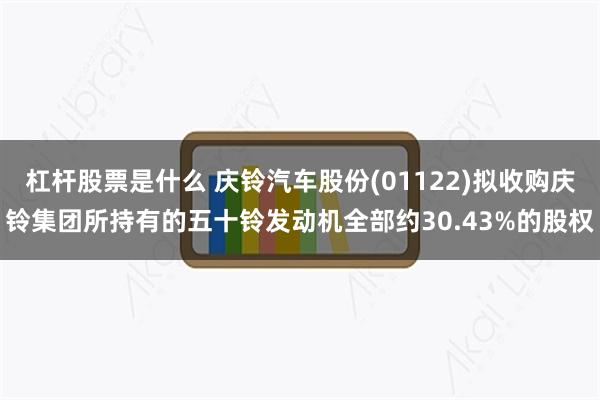 杠杆股票是什么 庆铃汽车股份(01122)拟收购庆铃集团所持有的五十铃发动机全部约30.43%的股权
