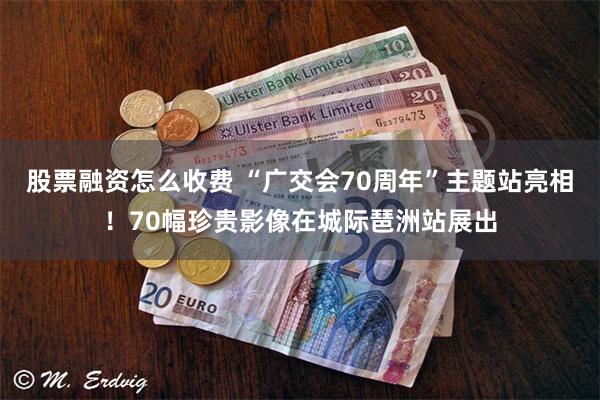 股票融资怎么收费 “广交会70周年”主题站亮相!70幅珍贵影像在城际琶洲站展出