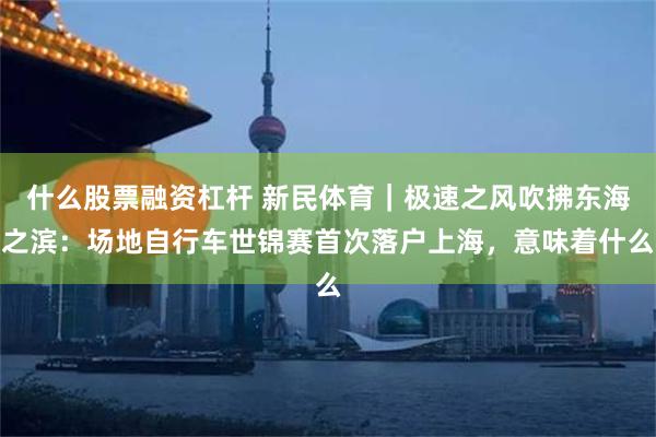 什么股票融资杠杆 新民体育｜极速之风吹拂东海之滨：场地自行车世锦赛首次落户上海，意味着什么