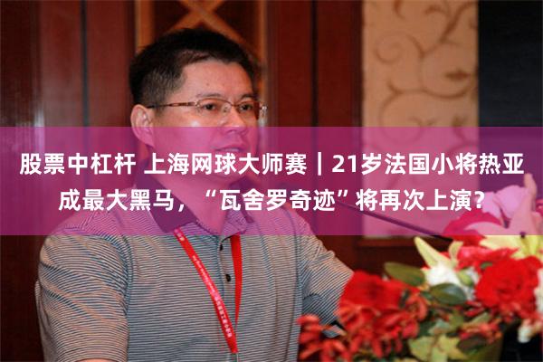 股票中杠杆 上海网球大师赛｜21岁法国小将热亚成最大黑马，“瓦舍罗奇迹”将再次上演？