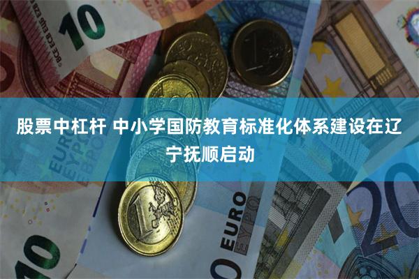 股票中杠杆 中小学国防教育标准化体系建设在辽宁抚顺启动